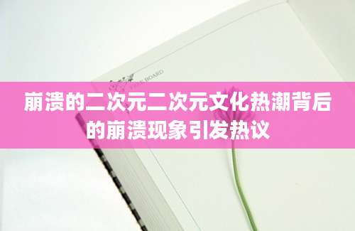 崩溃的二次元二次元文化热潮背后的崩溃现象引发热议