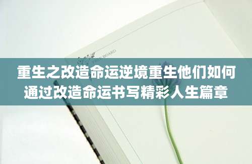 重生之改造命运逆境重生他们如何通过改造命运书写精彩人生篇章
