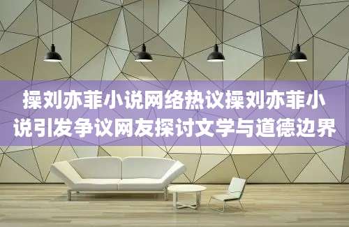 操刘亦菲小说网络热议操刘亦菲小说引发争议网友探讨文学与道德边界