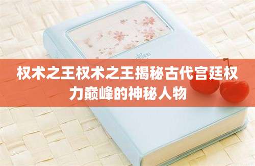 权术之王权术之王揭秘古代宫廷权力巅峰的神秘人物