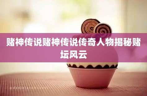 赌神传说赌神传说传奇人物揭秘赌坛风云