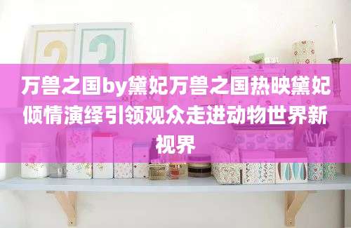 万兽之国by黛妃万兽之国热映黛妃倾情演绎引领观众走进动物世界新视界
