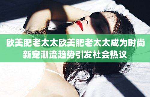 欧美肥老太太欧美肥老太太成为时尚新宠潮流趋势引发社会热议