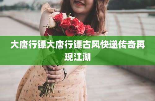 大唐行镖大唐行镖古风快递传奇再现江湖