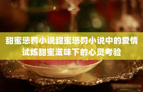 甜蜜惩罚小说甜蜜惩罚小说中的爱情试炼甜蜜滋味下的心灵考验