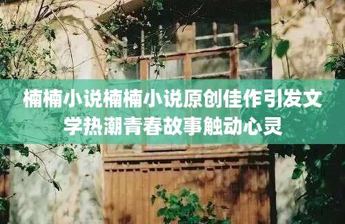 楠楠小说楠楠小说原创佳作引发文学热潮青春故事触动心灵