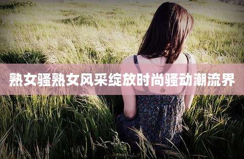 熟女骚熟女风采绽放时尚骚动潮流界
