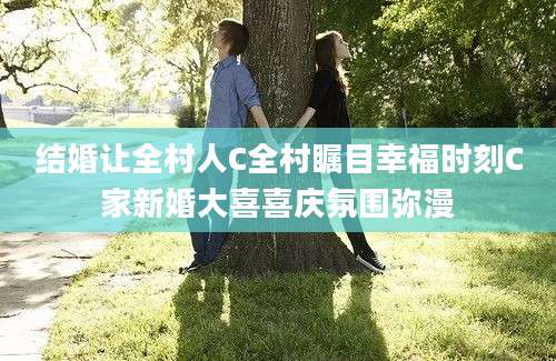 结婚让全村人C全村瞩目幸福时刻C家新婚大喜喜庆氛围弥漫