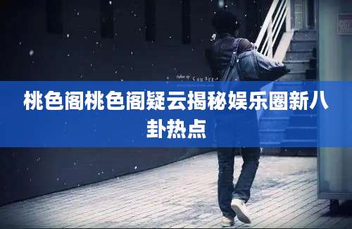 桃色阁桃色阁疑云揭秘娱乐圈新八卦热点