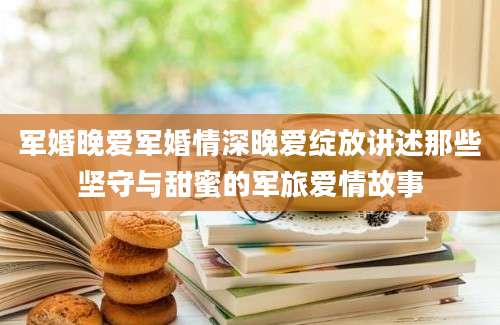 军婚晚爱军婚情深晚爱绽放讲述那些坚守与甜蜜的军旅爱情故事