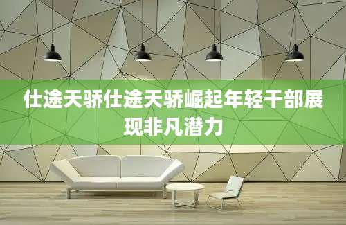 仕途天骄仕途天骄崛起年轻干部展现非凡潜力