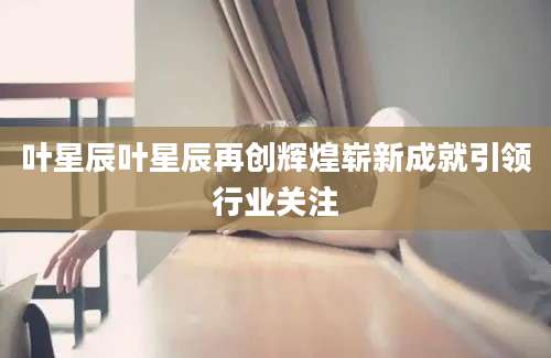 叶星辰叶星辰再创辉煌崭新成就引领行业关注
