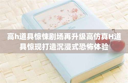 高h道具惊悚剧场再升级高仿真H道具惊现打造沉浸式恐怖体验