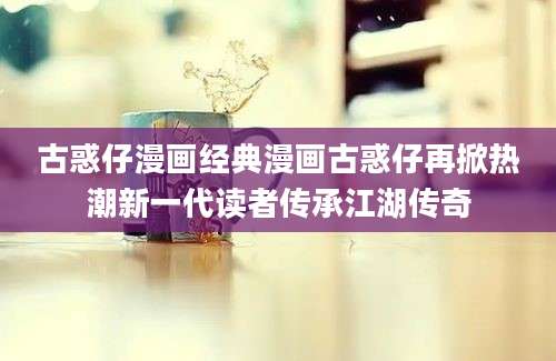 古惑仔漫画经典漫画古惑仔再掀热潮新一代读者传承江湖传奇