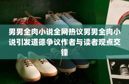 男男全肉小说全网热议男男全肉小说引发道德争议作者与读者观点交锋