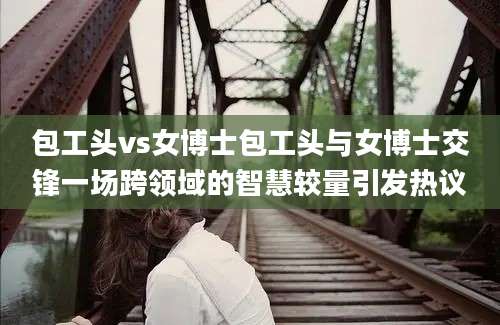 包工头vs女博士包工头与女博士交锋一场跨领域的智慧较量引发热议