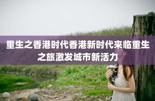 重生之香港时代香港新时代来临重生之旅激发城市新活力