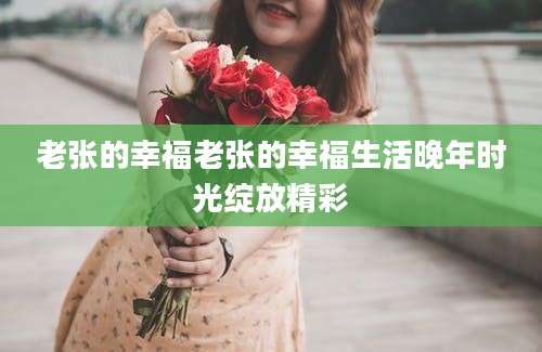 老张的幸福老张的幸福生活晚年时光绽放精彩