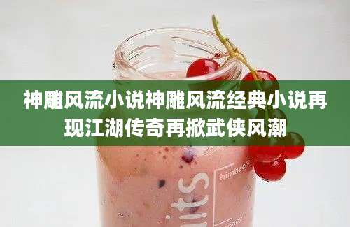 神雕风流小说神雕风流经典小说再现江湖传奇再掀武侠风潮