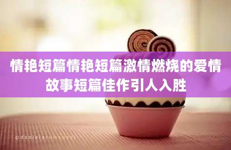 情艳短篇情艳短篇激情燃烧的爱情故事短篇佳作引人入胜