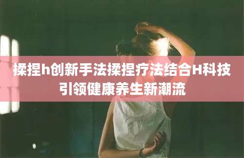 揉捏h创新手法揉捏疗法结合H科技引领健康养生新潮流