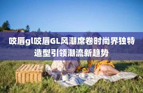 咬唇gl咬唇GL风潮席卷时尚界独特造型引领潮流新趋势