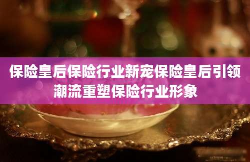 保险皇后保险行业新宠保险皇后引领潮流重塑保险行业形象
