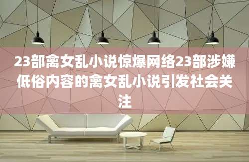 23部禽女乱小说惊爆网络23部涉嫌低俗内容的禽女乱小说引发社会关注