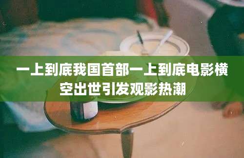 一上到底我国首部一上到底电影横空出世引发观影热潮