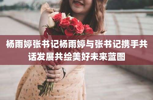 杨雨婷张书记杨雨婷与张书记携手共话发展共绘美好未来蓝图