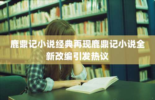 鹿鼎记小说经典再现鹿鼎记小说全新改编引发热议