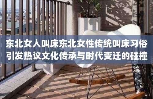东北女人叫床东北女性传统叫床习俗引发热议文化传承与时代变迁的碰撞