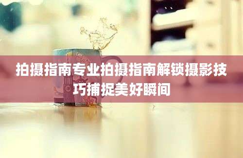 拍摄指南专业拍摄指南解锁摄影技巧捕捉美好瞬间
