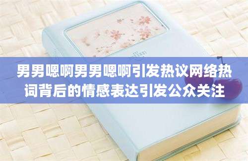 男男嗯啊男男嗯啊引发热议网络热词背后的情感表达引发公众关注