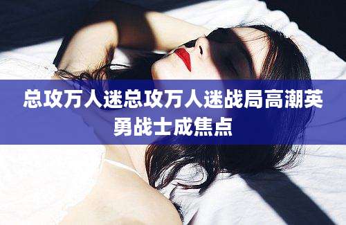 总攻万人迷总攻万人迷战局高潮英勇战士成焦点