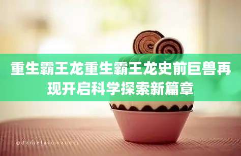 重生霸王龙重生霸王龙史前巨兽再现开启科学探索新篇章