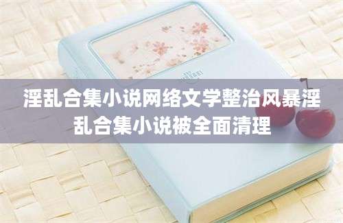 淫乱合集小说网络文学整治风暴淫乱合集小说被全面清理