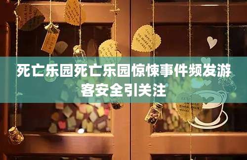 死亡乐园死亡乐园惊悚事件频发游客安全引关注