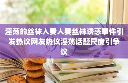 淫荡的丝袜人妻人妻丝袜诱惑事件引发热议网友热议淫荡话题尺度引争议
