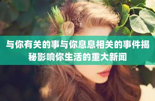与你有关的事与你息息相关的事件揭秘影响你生活的重大新闻
