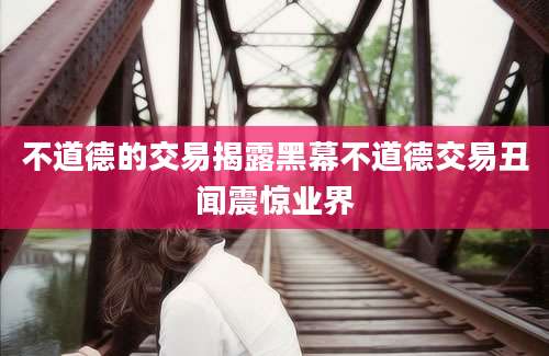 不道德的交易揭露黑幕不道德交易丑闻震惊业界