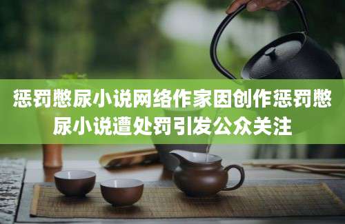 惩罚憋尿小说网络作家因创作惩罚憋尿小说遭处罚引发公众关注