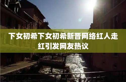 下女初希下女初希新晋网络红人走红引发网友热议
