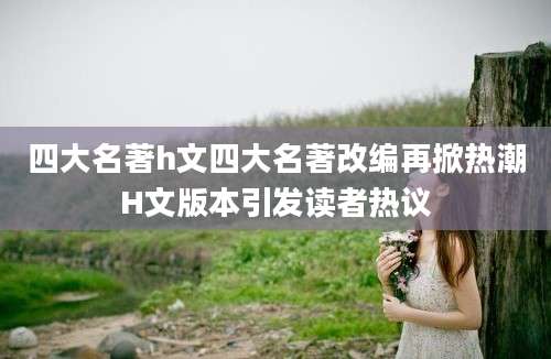 四大名著h文四大名著改编再掀热潮H文版本引发读者热议