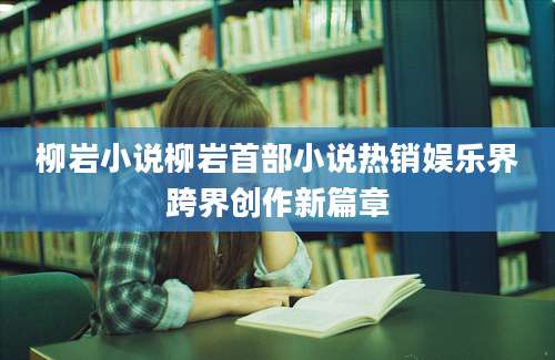 柳岩小说柳岩首部小说热销娱乐界跨界创作新篇章