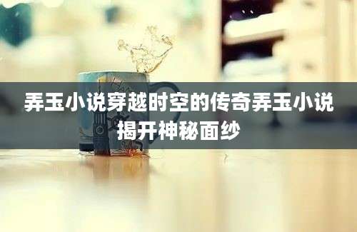 弄玉小说穿越时空的传奇弄玉小说揭开神秘面纱