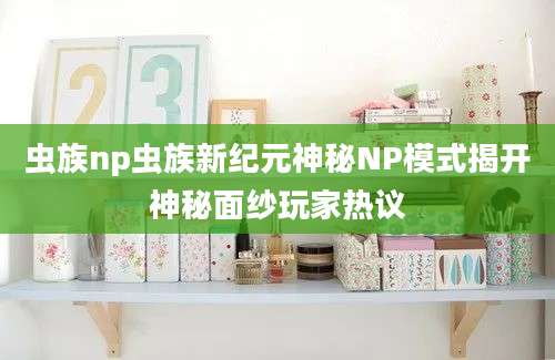 虫族np虫族新纪元神秘NP模式揭开神秘面纱玩家热议