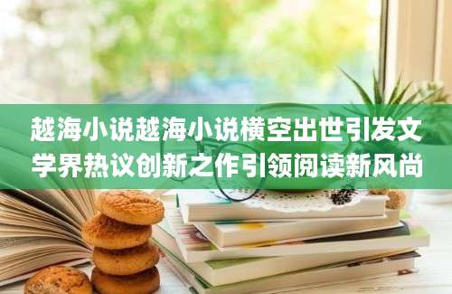 越海小说越海小说横空出世引发文学界热议创新之作引领阅读新风尚