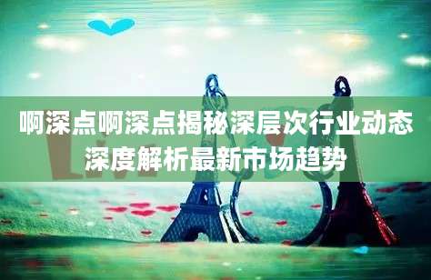 啊深点啊深点揭秘深层次行业动态深度解析最新市场趋势