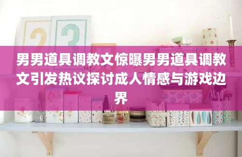 男男道具调教文惊曝男男道具调教文引发热议探讨成人情感与游戏边界